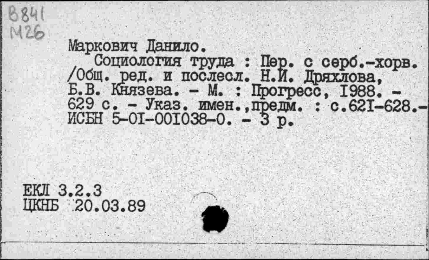 ﻿Маркович Данило.
Социология труда : /Общ. ред. и послесл. Б.В. Князева. - М. : 629 с. - Указ, имен., ИСБН 5-01-001038-0. -
Пер. с серб.-хорв Н.и. Дряхлова, Прогресс, 1988. -п^едм. : с.621-628
Ш 3.2.3
ЦКНБ 20.03.89